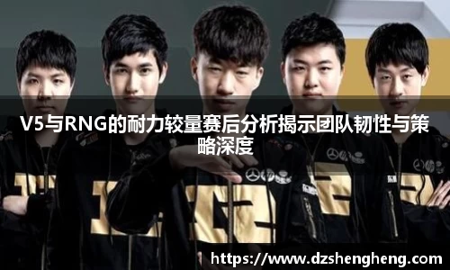 V5与RNG的耐力较量赛后分析揭示团队韧性与策略深度