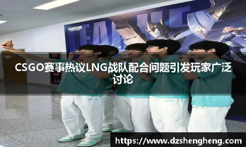 CSGO赛事热议LNG战队配合问题引发玩家广泛讨论