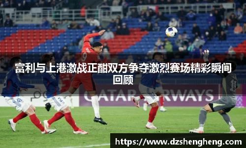 富利与上港激战正酣双方争夺激烈赛场精彩瞬间回顾