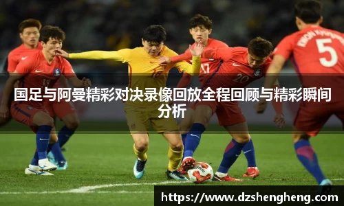 国足与阿曼精彩对决录像回放全程回顾与精彩瞬间分析